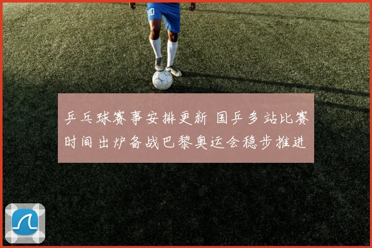 乒乓球赛事安排更新 国乒多站比赛时间出炉备战巴黎奥运会稳步推进