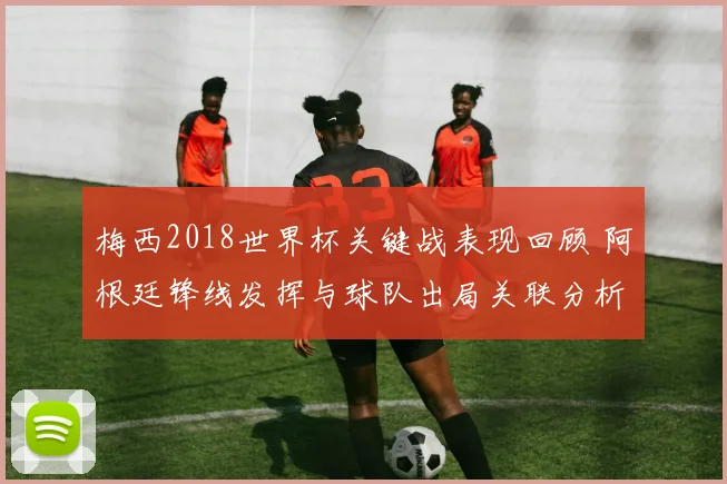 梅西2018世界杯关键战表现回顾 阿根廷锋线发挥与球队出局关联分析