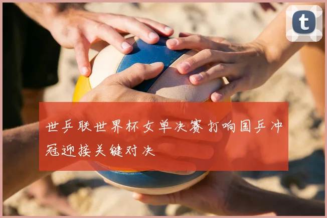 世乒联世界杯女单决赛打响国乒冲冠迎接关键对决