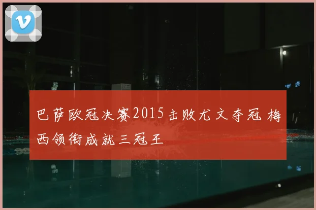 巴萨欧冠决赛2015击败尤文夺冠 梅西领衔成就三冠王