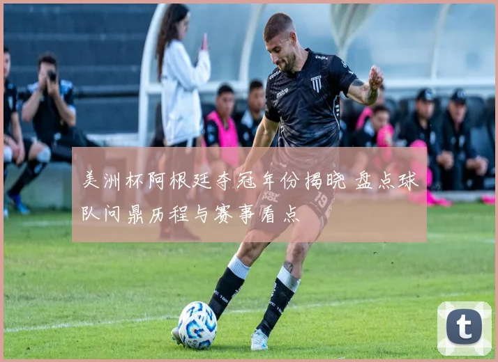 美洲杯阿根廷夺冠年份揭晓 盘点球队问鼎历程与赛事看点