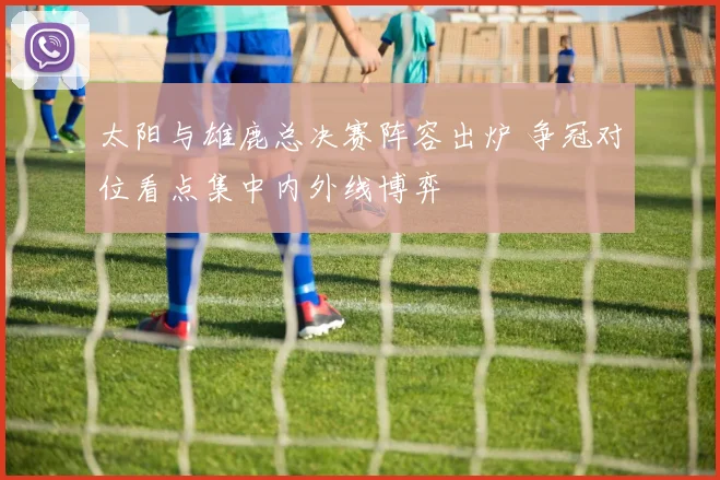 太阳与雄鹿总决赛阵容出炉 争冠对位看点集中内外线博弈