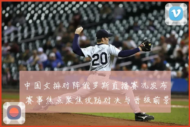 中国女排对阵俄罗斯直播赛况发布 赛事焦点聚焦攻防对决与晋级前景