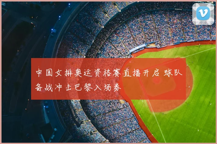 中国女排奥运资格赛直播开启 球队备战冲击巴黎入场券