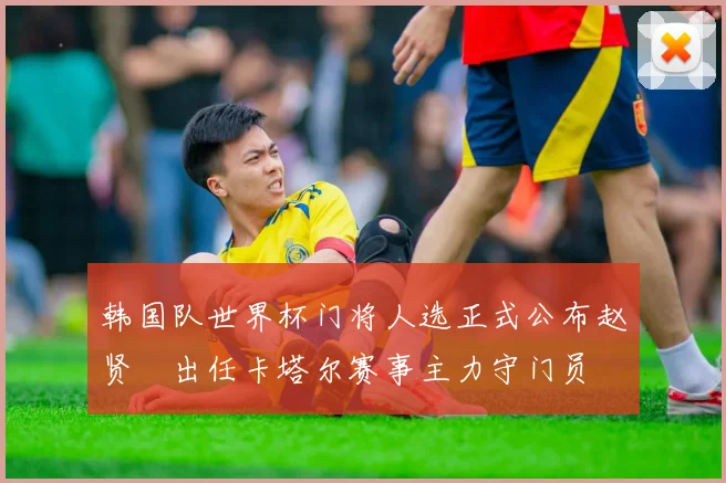 韩国队世界杯门将人选正式公布赵贤祐出任卡塔尔赛事主力守门员