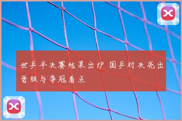 世乒半决赛结果出炉 国乒对决亮出晋级与争冠看点