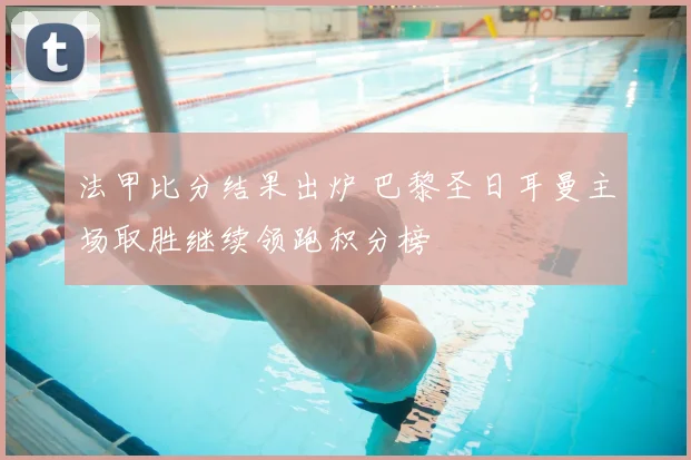 法甲比分结果出炉 巴黎圣日耳曼主场取胜继续领跑积分榜