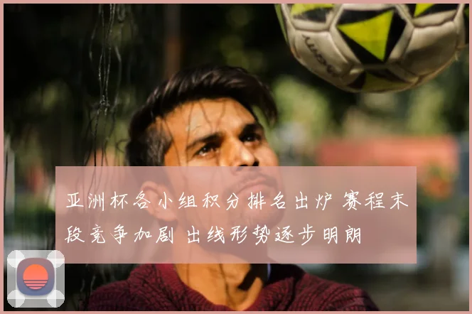 亚洲杯各小组积分排名出炉 赛程末段竞争加剧 出线形势逐步明朗