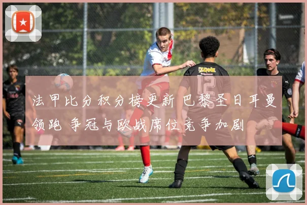 法甲比分积分榜更新 巴黎圣日耳曼领跑 争冠与欧战席位竞争加剧