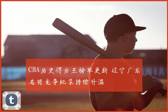 CBA历史得分王榜单更新 辽宁广东名将竞争纪录持续升温