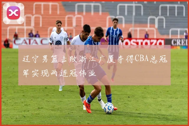 辽宁男篮击败浙江广厦夺得CBA总冠军实现两连冠伟业