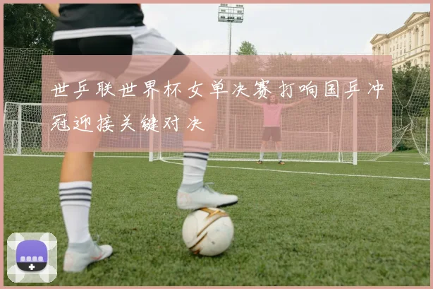 世乒联世界杯女单决赛打响国乒冲冠迎接关键对决