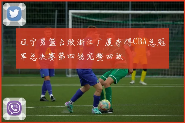 辽宁男篮击败浙江广厦夺得CBA总冠军总决赛第四场完整回放