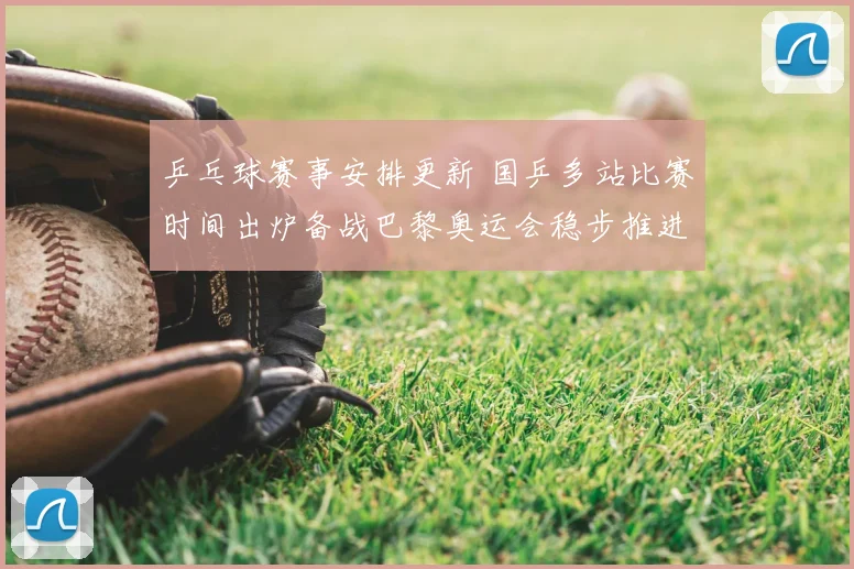 乒乓球赛事安排更新 国乒多站比赛时间出炉备战巴黎奥运会稳步推进