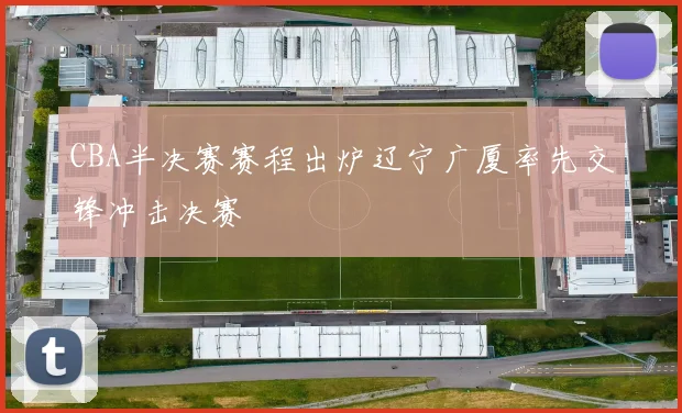 CBA半决赛赛程出炉辽宁广厦率先交锋冲击决赛