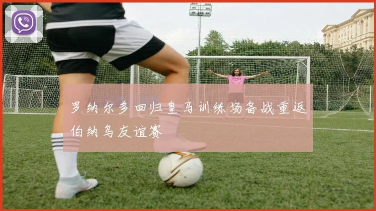 罗纳尔多回归皇马训练场备战重返伯纳乌友谊赛