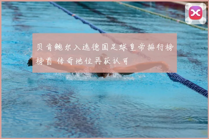 贝肯鲍尔入选德国足球皇帝排行榜榜首 传奇地位再获认可