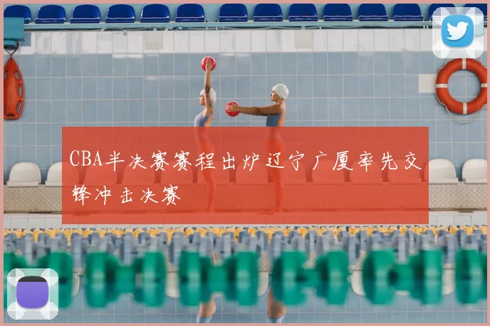 CBA半决赛赛程出炉辽宁广厦率先交锋冲击决赛