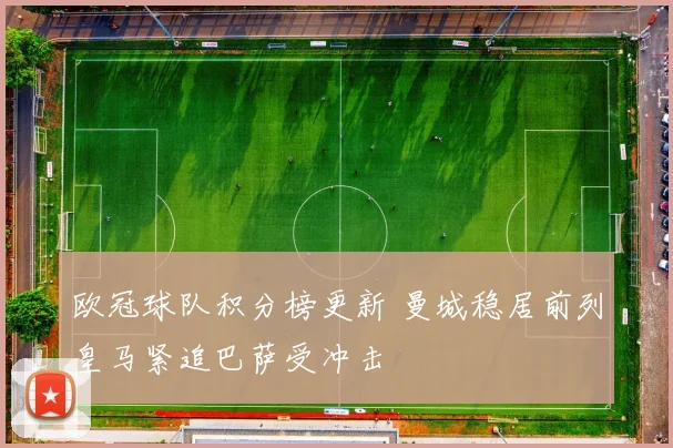 欧冠球队积分榜更新 曼城稳居前列皇马紧追巴萨受冲击