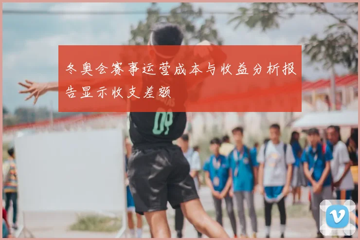 冬奥会赛事运营成本与收益分析报告显示收支差额