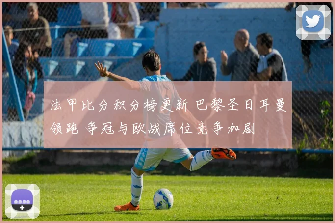 法甲比分积分榜更新 巴黎圣日耳曼领跑 争冠与欧战席位竞争加剧