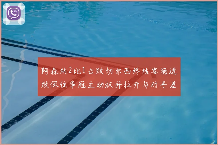 阿森纳2比1击败切尔西终结客场连败保住争冠主动权并拉开与对手差距