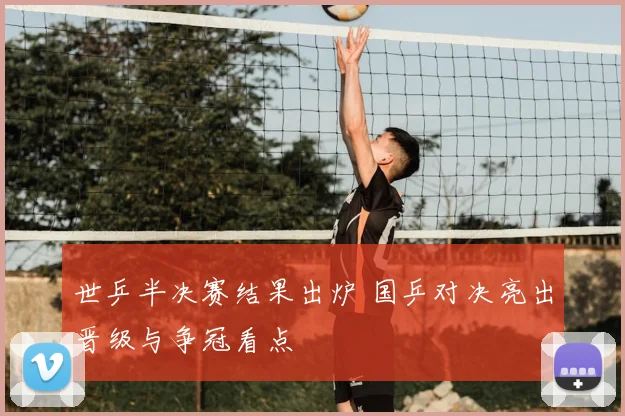 世乒半决赛结果出炉 国乒对决亮出晋级与争冠看点