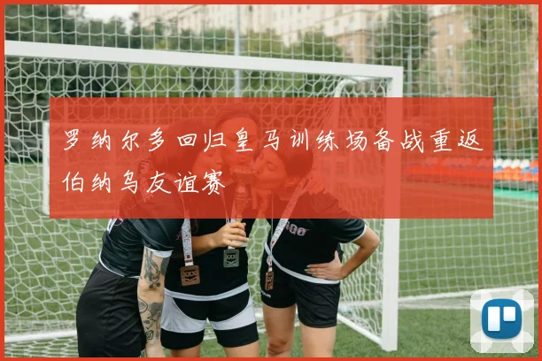 罗纳尔多回归皇马训练场备战重返伯纳乌友谊赛