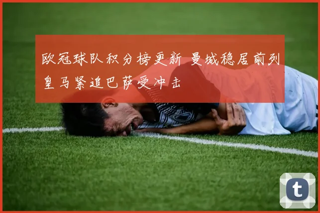 欧冠球队积分榜更新 曼城稳居前列皇马紧追巴萨受冲击