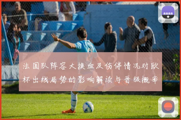 法国队阵容大换血及伤停情况对欧杯出线局势的影响解读与晋级概率研判