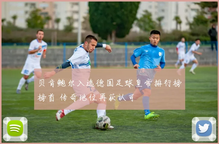 贝肯鲍尔入选德国足球皇帝排行榜榜首 传奇地位再获认可