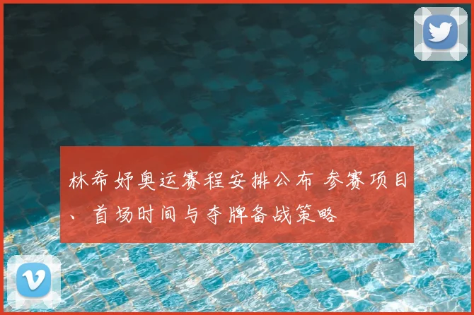 林希妤奥运赛程安排公布 参赛项目、首场时间与夺牌备战策略