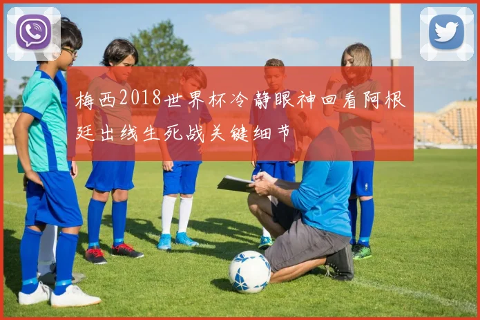 梅西2018世界杯冷静眼神回看阿根廷出线生死战关键细节