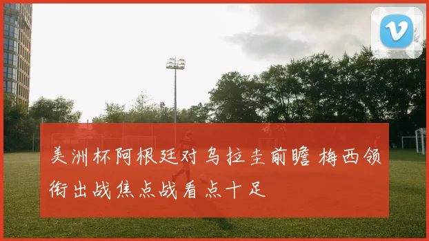 美洲杯阿根廷对乌拉圭前瞻 梅西领衔出战焦点战看点十足