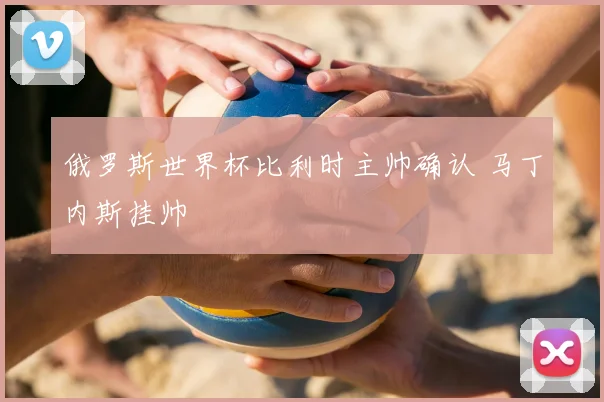 俄罗斯世界杯比利时主帅确认 马丁内斯挂帅