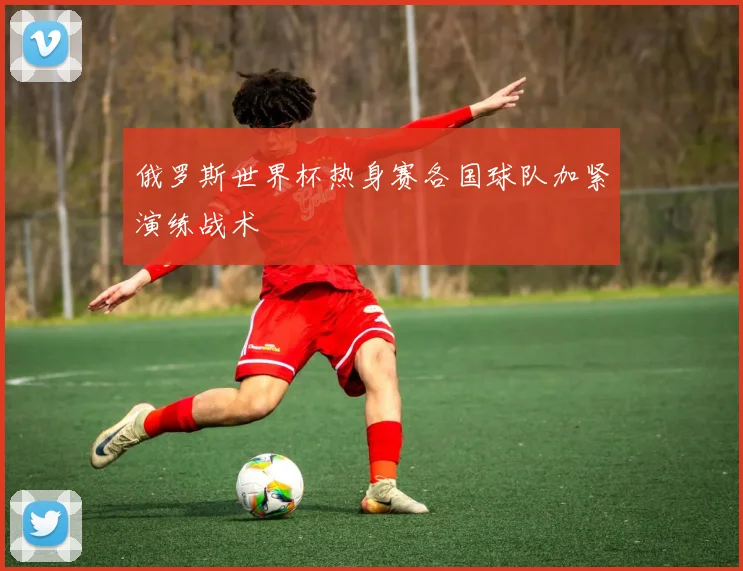 俄罗斯世界杯热身赛各国球队加紧演练战术