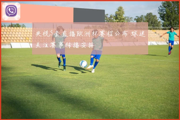 央视5套直播欧洲杯赛程公布 球迷关注赛事转播安排