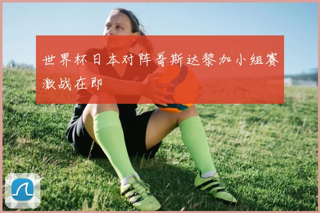 世界杯日本对阵哥斯达黎加小组赛激战在即